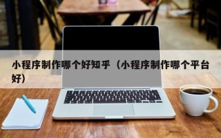 平湖小程序制作哪个好知乎（小程序制作哪个平台好）